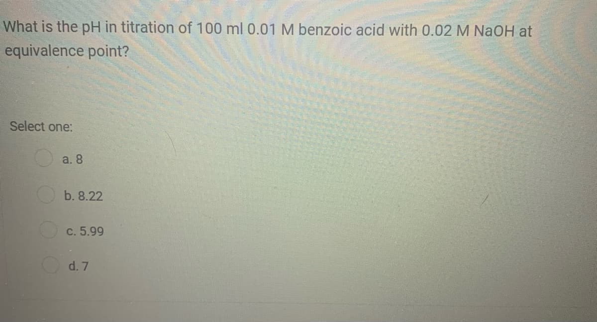 What is the pH in titration of 100 ml 0.01 M benzoic acid with 0.02 M NaOH at
equivalence point?
Select one:
O a. 8
b. 8.22
C. 5.99
d. 7
