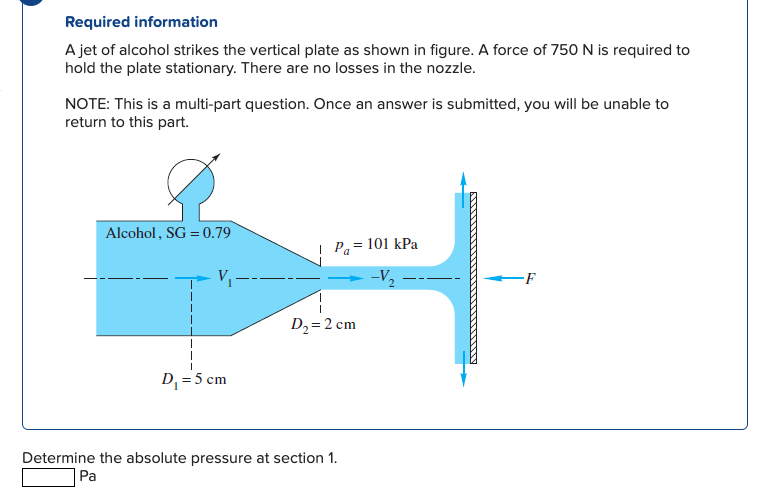 Required information
A jet of alcohol strikes the vertical plate as shown in figure. A force of 750N is required to
hold the plate stationary. There are no losses in the nozzle.
NOTE: This is a multi-part question. Once an answer is submitted, you will be unable to
return to this part.
Alcohol, SG = 0.79
| Pa= 101 kPa
V –-
-F
D2=2 cm
D, = 5 cm
Determine the absolute pressure at section 1.
Pa
