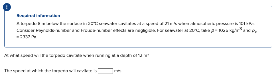 Required information
A torpedo 8 m below the surface in 20°C seawater cavitates at a speed of 21 m/s when atmospheric pressure is 101 kPa.
Consider Reynolds-number and Froude-number effects are negligible. For seawater at 20°C, take p = 1025 kg/m3 and py
= 2337 Pa.
At what speed will the torpedo cavitate when running at a depth of 12 m?
The speed at which the torpedo will cavitate is
|m/s.
