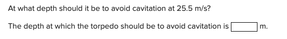 At what depth should it be to avoid cavitation at 25.5 m/s?
The depth at which the torpedo should be to avoid cavitation is
m.
