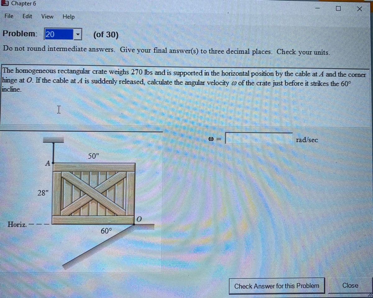 Chapter 6
File
Edit
View
Help
Problem: 20
(of 30)
Do not round intermediate answers. Give your final answer(s) to three decimal places. Check your units.
The homogeneous rectangular crate weighs 270 lbs and is supported in the horizontal position by the cable at A and the corner
hinge at 0. If the cable at A is suddenly released, calculate the angular velocity o of the crate just before it strikes the 60°
incline.
I
rad/sec
50"
28"
Horiz.
60°
Check Answer for this Problem
Close
