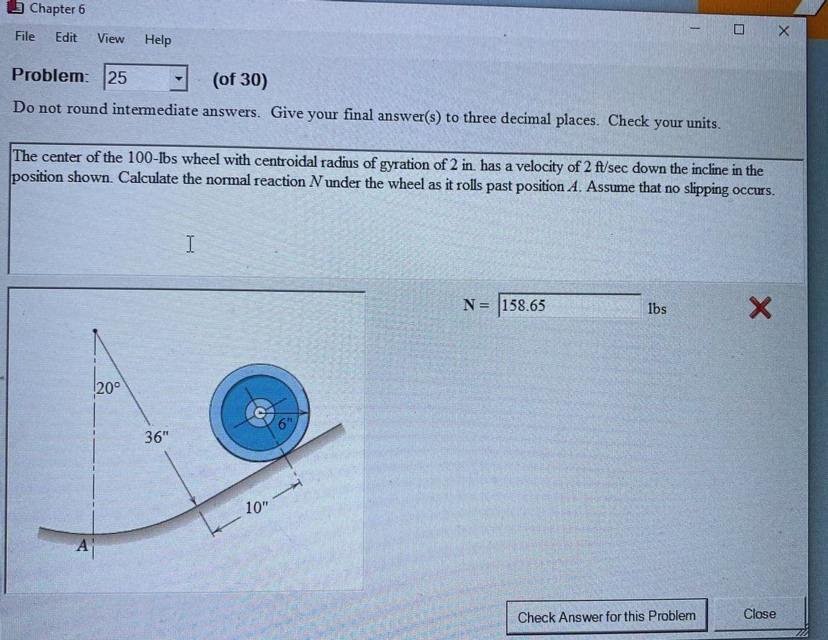 Chapter 6
File
Edit
View
Help
Problem: 25
(of 30)
Do not round intermediate answers. Give your final answer(s) to three decimal places. Check your units.
The center of the 100-lbs wheel with centroidal radius of gyration of 2 in. has a velocity of 2 ft/sec down the incline in the
Iposition shown. Calculate the normal reaction Nunder the wheel as it rolls past position A. Assume that no slipping occurs.
%D
N= |158.65
1bs
20°
6T"
36"
10"
Aj
Check Answer for this Problem
Close
