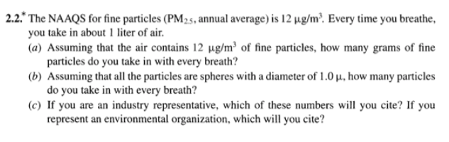 2.2.* The NAAQS for fine particles (PM25, annual average) is 12 µg/m?. Every time you breathe,
you take in about 1 liter of air.
(a) Assuming that the air contains 12 µg/m³ of fine particles, how many grams of fine
particles do you take in with every breath?
(b) Assuming that all the particles are spheres with a diameter of 1.0 µ, how many particles
do you take in with every breath?
(c) If you are an industry representative, which of these numbers will you cite? If you
represent an environmental organization, which will you cite?

