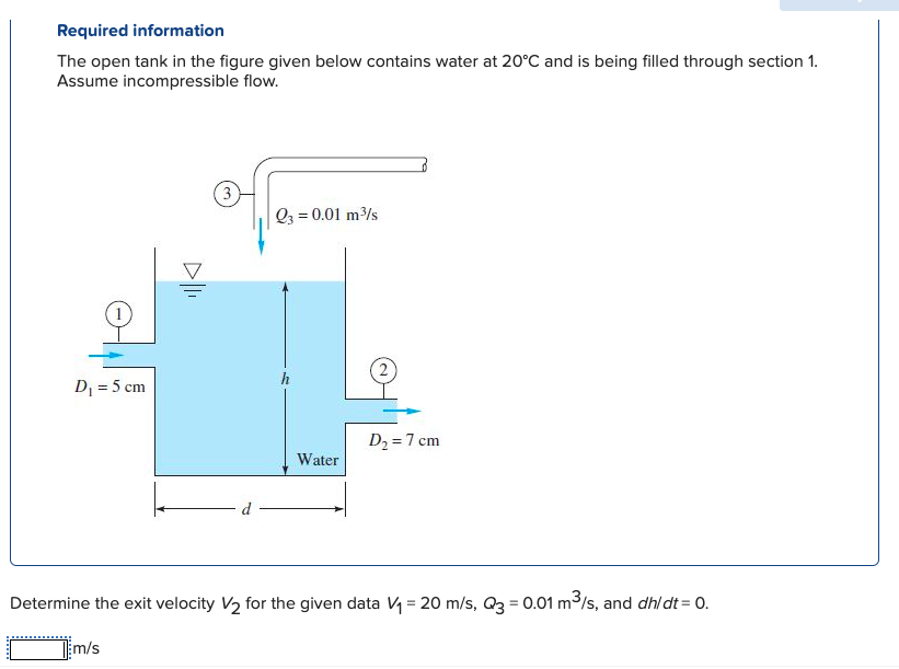 Required information
The open tank in the figure given below contains water at 20°C and is being filled through section 1.
Assume incompressible flow.
Q3 = 0.01 m/s
(2
D = 5 cm
D2 =7 cm
Water
d
Determine the exit velocity V2 for the given data V = 20 m/s, Q3 = 0.01 m3/s, and dhl dt = 0.
%3D
Tm/s
