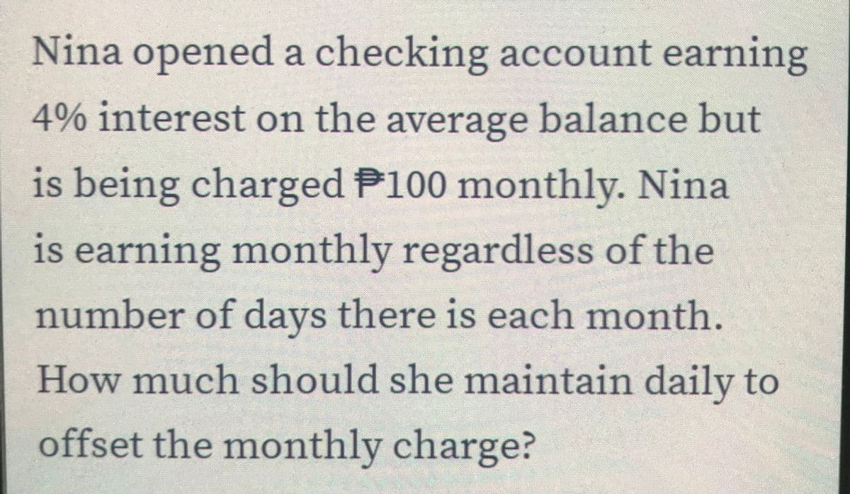Nina opened a checking account earning
4% interest on the average balance but
is being charged P100 monthly. Nina
is earning monthly regardless of the
number of days there is each month.
How much should she maintain daily to
offset the monthly charge?
