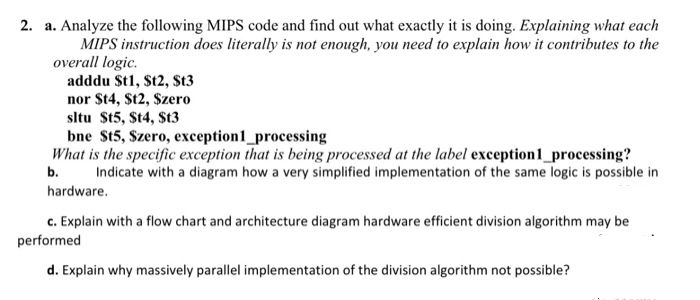 2. a. Analyze the following MIPS code and find out what exactly it is doing. Explaining what each
MIPS instruction does literally is not enough, you need to explain how it contributes to the
overall logic.
adddu $t1, $t2, $t3
nor $t4, $t2, Szero
sltu St5, St4, $t3
bne St5, Szero, exception1_processing
What is the specific exception that is being processed at the label exception1_processing?
Indicate with a diagram how a very simplified implementation of the same logic is possible in
b.
hardware.
c. Explain with a flow chart and architecture diagram hardware efficient division algorithm may be
performed
d. Explain why massively parallel implementation of the division algorithm not possible?
