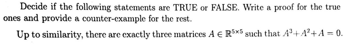 Decide if the following statements are TRUE or FALSE. Write a proof for the true
ones and provide a counter-example for the rest.
Up to similarity, there are exactly three matrices A € R5×5 such that A³·+4²+ A = 0.
