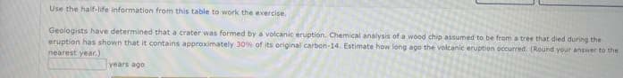 Use the half-life information from this table to work the exercise.
Geologists have determined that a crater was formed by a volcanic eruption. Chemical analysis of a wood chip assumed to be from a tree that died during the
eruption has shown that it contains approximately 30% of its original carbon-14. Estimate how long ago the volcanic eruption occurred. (Round your answer to the
nearest year.)
years ago