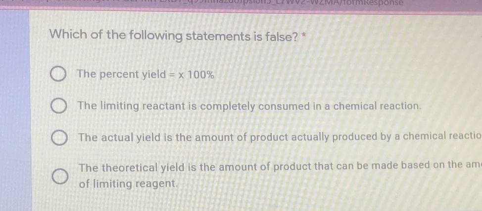 formResponse
Which of the following statements is false?
O The percent yield = x 100%
O The limiting reactant is completely consumed in a chemical reaction.
The actual yield is the amount of product actually produced by a chemical reactio
The theoretical yield is the amount of product that can be made based on the ame
of limiting reagent.
