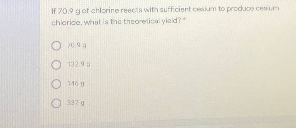 If 70.9 g of chlorine reacts with sufficient cesium to produce cesium
chloride, what is the theoretical yield?
70.9 g
132.9 g
146 g
337 g
