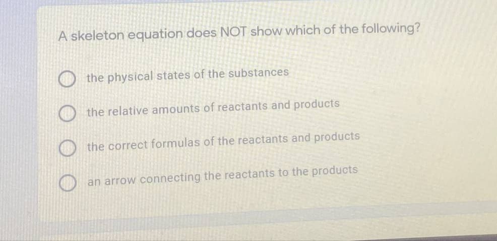 A skeleton equation does NOT show which of the following?
the physical states of the substances
the relative amounts of reactants and products
the correct formulas of the reactants and products
an arrow connecting the reactants to the products
