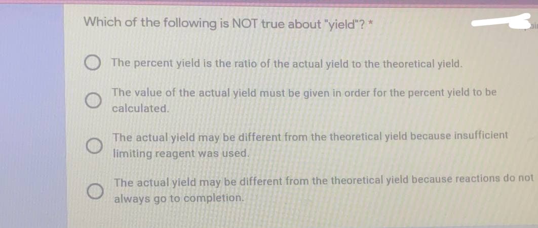 Which of the following is NOT true about "yield"? *
The percent yield is the ratio of the actual yield to the theoretical yield.
The value of the actual yield must be given in order for the percent yield to be
calculated.
The actual yield may be different from the theoretical yield because insufficient
limiting reagent was used.
The actual yield may be different from the theoretical yield because reactions do not
always go to completion.
