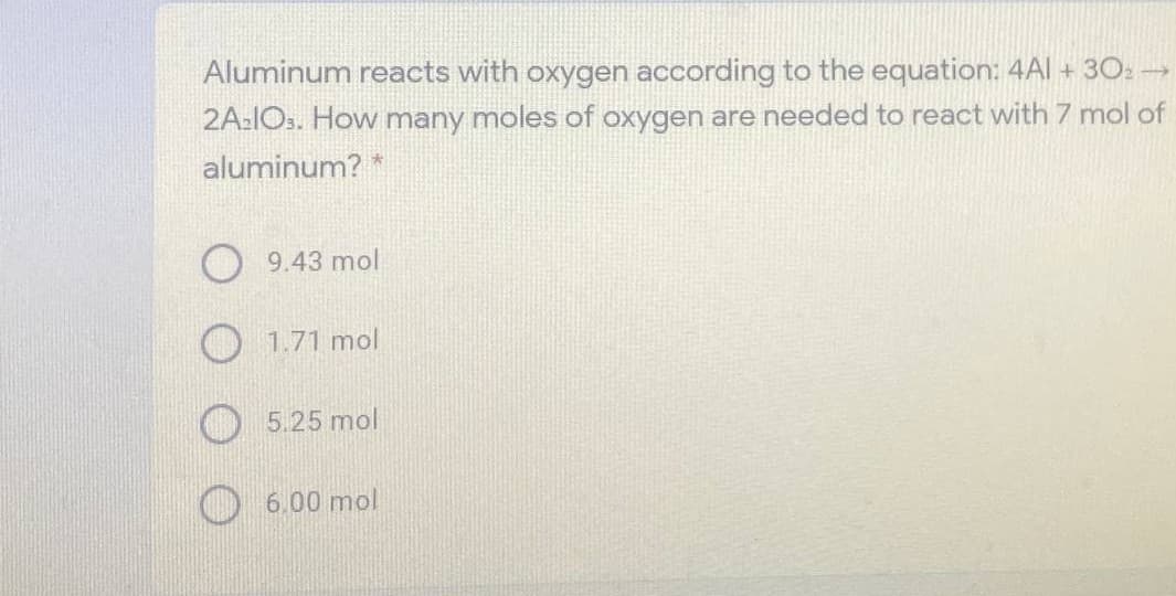 Aluminum reacts with oxygen according to the equation: 4Al + 30: →
2A-IOs. How many moles of oxygen are needed to react with 7 mol of
aluminum? *
O 9.43 mol
O 1.71 mol
5.25 mol
O 6.00 mol
