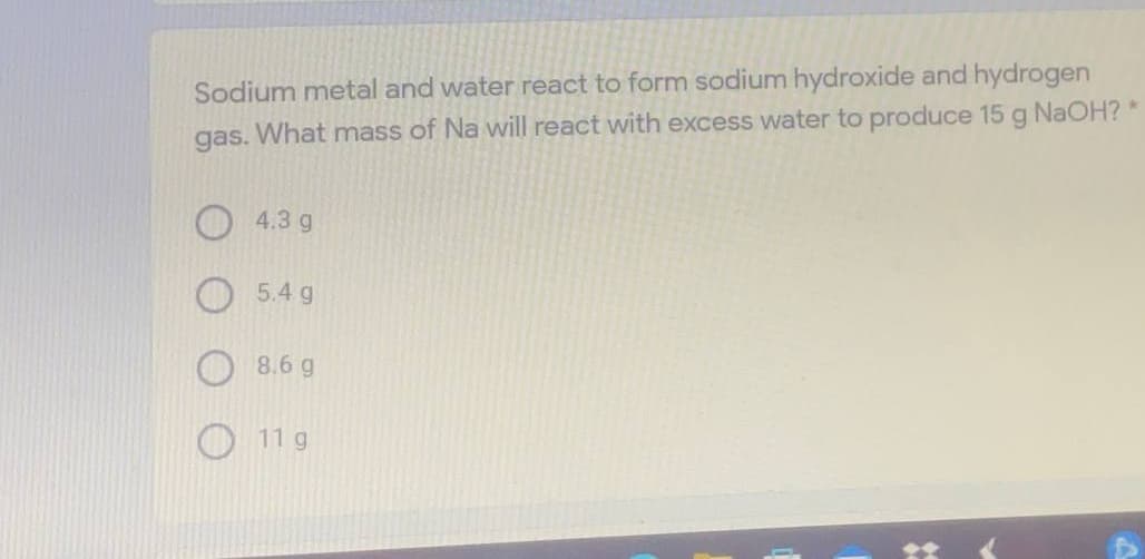 Sodium metal and water react to form sodium hydroxide and hydrogen
gas. What mass of Na will react with excess water to produce 15 g NAOH? *
4.3 g
5.4 g
8.6 g
11 g
