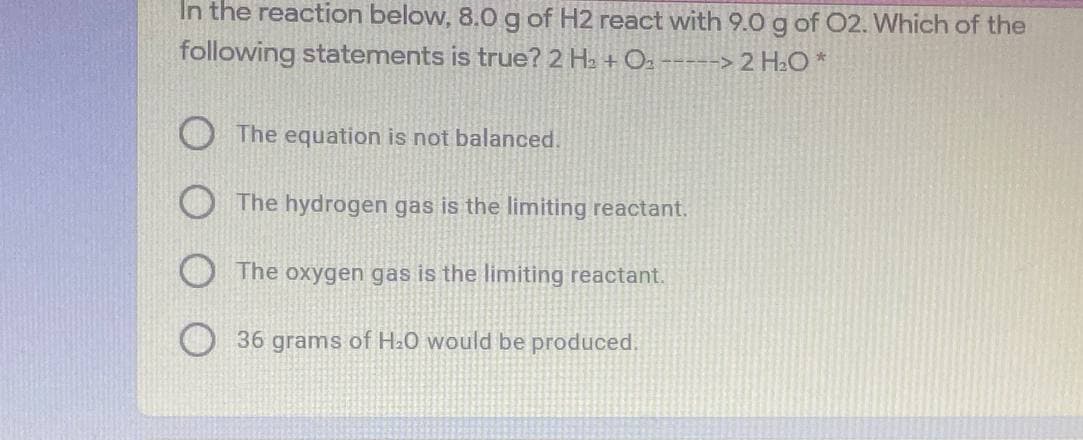 In the reaction below, 8.0 g of H2 react with 9.0 g of 02. Which of the
following statements is true? 2 Ha + Oz -----> 2 H2O *
The equation is not balanced.
The hydrogen gas is the limiting reactant.
The oxygen gas is the limiting reactant.
36 grams of H.O would be produced.
