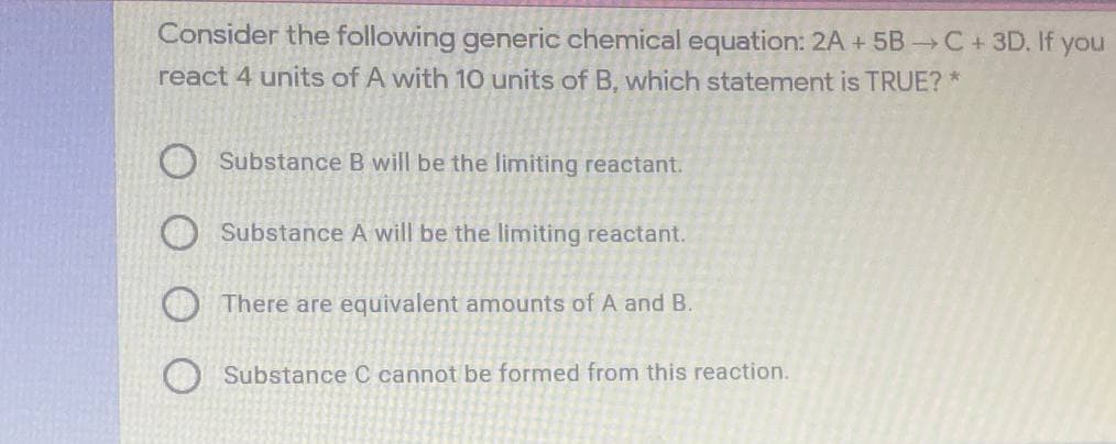 Consider the following generic chemical equation: 2A + 5B C+3D. If you
react 4 units of A with 10 units of B, which statement is TRUE? *
Substance B will be the limiting reactant.
Substance A will be the limiting reactant.
O There are equivalent amounts of A and B.
Substance C cannot be formed from this reaction.
