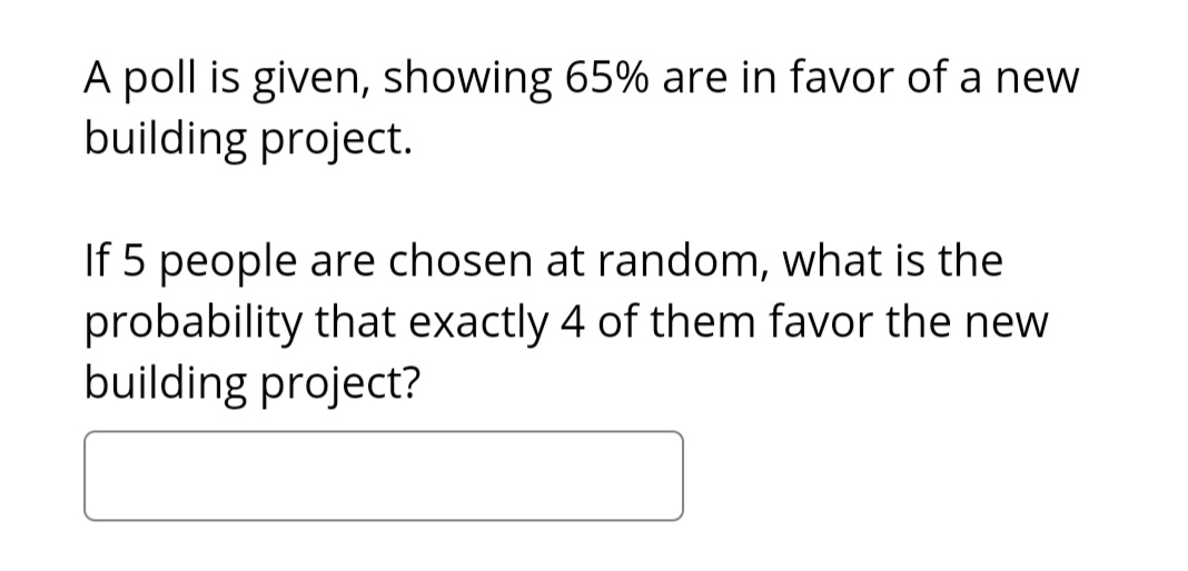 A poll is given, showing 65% are in favor of a new
building project.
If 5 people are chosen at random, what is the
probability that exactly 4 of them favor the new
building project?
