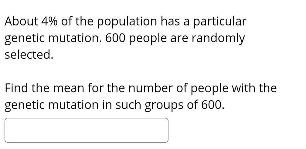 About 4% of the population has a particular
genetic mutation. 600 people are randomly
selected.
Find the mean for the number of people with the
genetic mutation in such groups of 600.
