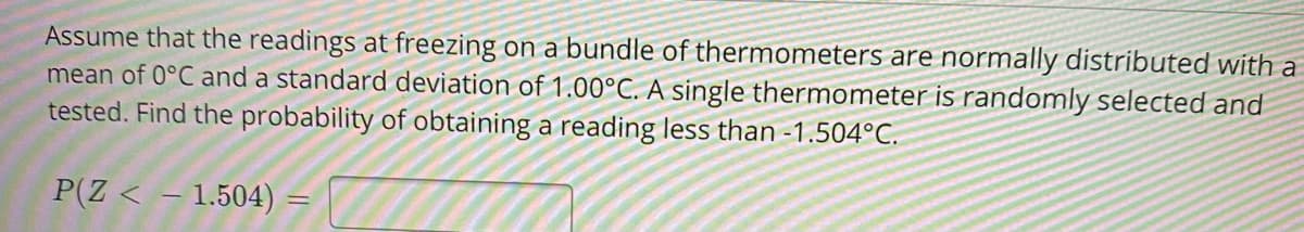 Assume that the readings at freezing on a bundle of thermometers are normally distributed with a
mean of 0°C and a standard deviation of 1.00°C. A single thermometer is randomly selected and
tested. Find the probability of obtaining a reading less than -1.504°C.
P(Z < - 1.504)
