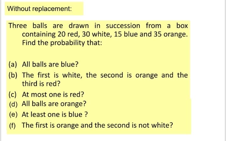 Without replacement:
Three balls are drawn in succession from a box
containing 20 red, 30 white, 15 blue and 35 orange.
Find the probability that:
(a) All balls are blue?
(b) The first is white, the second is orange and the
third is red?
(c) At most one is red?
(d) All balls are orange?
(e) At least one is blue ?
(f) The first is orange and the second is not white?
