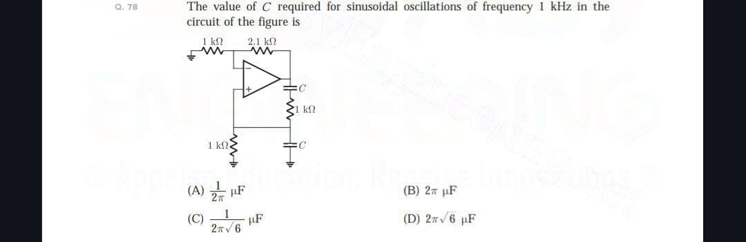 Q. 78
The value of C required for sinusoidal oscillations of frequency 1 kHz in the
circuit of the figure is
1 ΚΩ
w
2.1 ΚΩ
w
=C
ΚΩ
1 ΚΩ.
:C
(A)
F
(C)
F
2π 6
(B) 2π μF
(D) 26 F