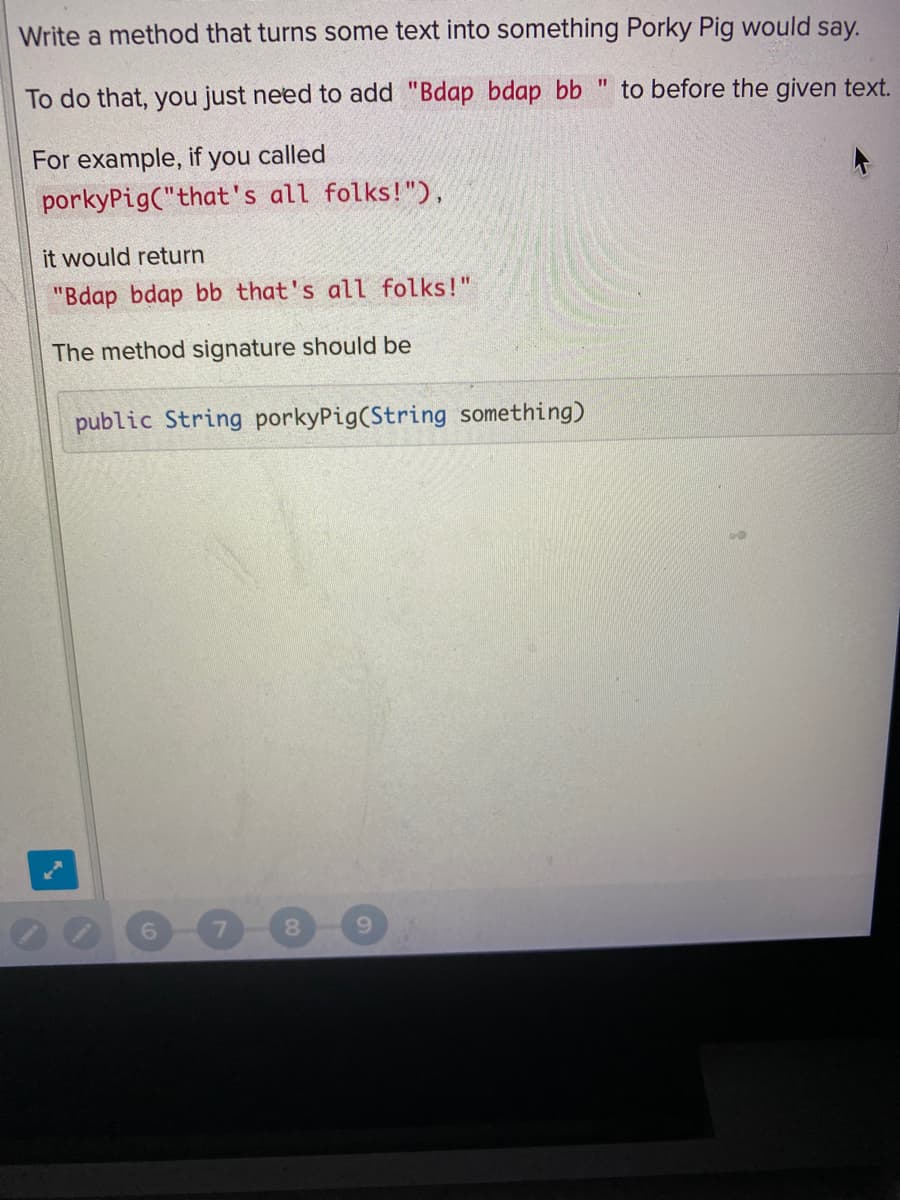 Write a method that turns some text into something Porky Pig would say.
To do that, you just need to add "Bdap bdap bb " to before the given text.
For example, if you called
porkyPig("that's all folks!"),
it would return
"Bdap bdap bb that's all folks!"
The method signature should be
public String porkyPig(String something)
6.
