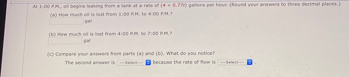 At 1:00 P.M., oil begins leaking from a tank at a rate of (4 + 0.77t) gallons per hour. (Round your answers to three decimal places.)
(a) How much oil is lost from 1:00 P.M. to 4:00 P.M.?
gal
(b) How much oil is lost from 4:00 P.M. to 7:00 P.M.?
gal
(c) Compare your answers from parts (a) and (b). What do you notice?
The second answer is ---Select---
because the rate of flow is ---Select---
