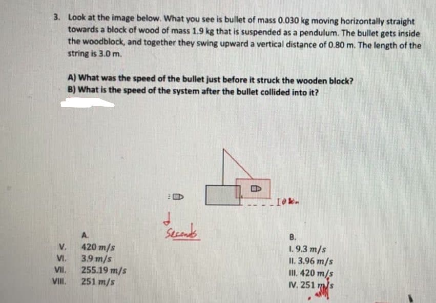 3. Look at the image below. What you see is bullet of mass 0.030 kg moving horizontally straight
towards a block of wood of mass 1.9 kg that is suspended as a pendulum. The bullet gets inside
the woodblock, and together they swing upward a vertical distance of 0.80 m. The length of the
string is 3.0 m.
A) What was the speed of the bullet just before it struck the wooden block?
B) What is the speed of the system after the bullet collided into it?
В.
1. 9.3 m/s
II. 3.96 m/s
II. 420 m/s
IV. 251 m/s
A.
420 m/s
3.9 m/s
255.19 m/s
251 m/s
V.
VI.
VII.
VIII.
