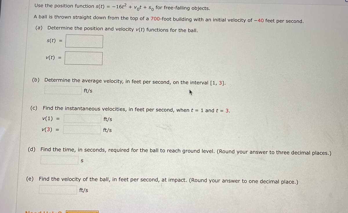 Use the position function s(t) = –16t2 + vot + s, for free-falling objects.
A ball is thrown straight down from the top of a 700-foot building with an initial velocity of -40 feet per second.
(a) Determine the position and velocity v(t) functions for the ball.
s(t) =
v(t) =
(b) Determine the average velocity, in feet per second, on the interval [1, 3].
ft/s
(c) Find the instantaneous velocities, in feet per second, whent = 1 and t = 3.
v(1) =
ft/s
v(3) =
ft/s
(d) Find the time, in seconds, required for the ball to reach ground level. (Round your answer to three decimal places.)
(e) Find the velocity of the ball, in feet per second, at impact. (Round your answer to one decimal place.)
ft/s
