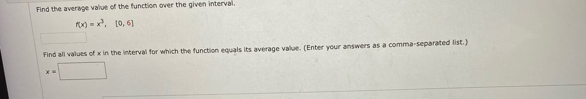 Find the average value of the function over the given interval.
f(x) = x³, [0, 6]
Find all values of x in the interval for which the function equals its average value. (Enter your answers as a comma-separated list.)
X =
