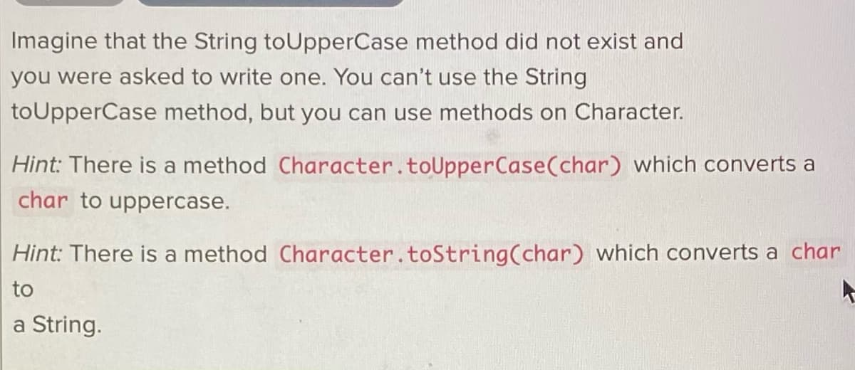 Imagine that the String toUpperCase method did not exist and
you were asked to write one. You can't use the String
toUpperCase method, but you can use methods on Character.
Hint: There is a method Character.toUpperCase(char) which converts a
char to uppercase.
Hint: There is a method Character.toString(char) which converts a char
to
a String.

