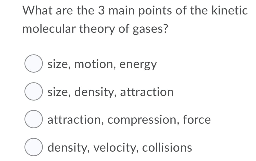 What are the 3 main points of the kinetic
molecular theory of gases?
size, motion, energy
size, density, attraction
attraction, compression, force
density, velocity, collisions
