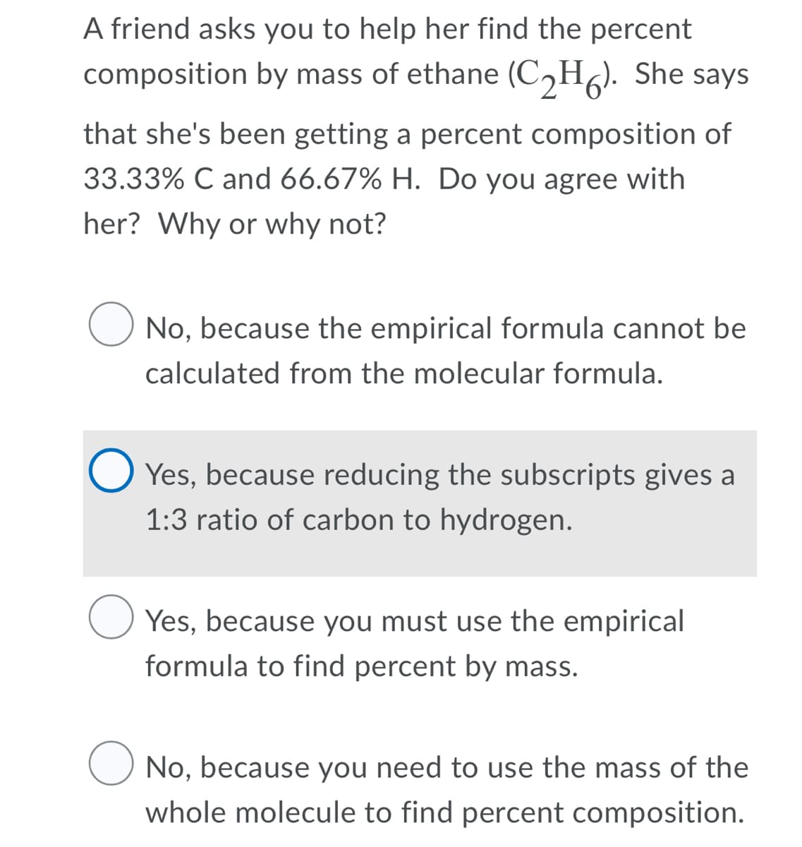 A friend asks you to help her find the percent
composition by mass of ethane (C,H). She says
that she's been getting a percent composition of
33.33% C and 66.67% H. Do you agree with
her? Why or why not?
O No, because the empirical formula cannot be
calculated from the molecular formula.
O Yes, because reducing the subscripts gives a
1:3 ratio of carbon to hydrogen.
Yes, because you must use the empirical
formula to find percent by mass.
No, because you need to use the mass of the
whole molecule to find percent composition.
