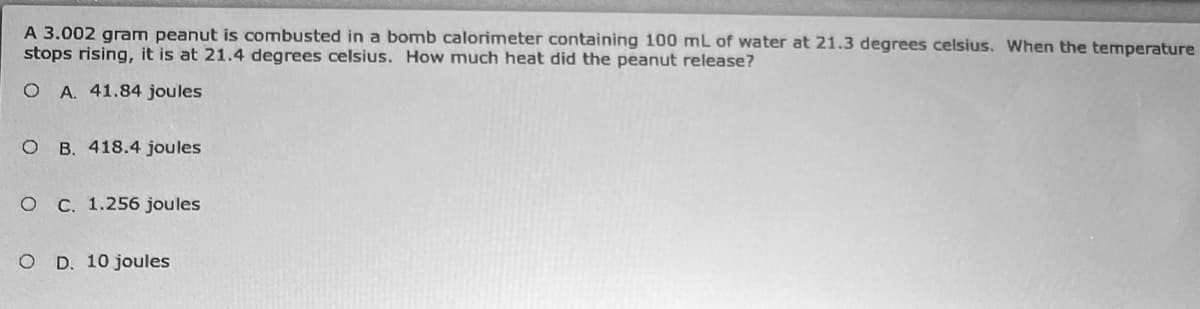 A 3.002 gram peanut is combusted in a bomb calorimeter containing 100 mL of water at 21.3 degrees celsius. When the temperature
stops rising, it is at 21.4 degrees celsius. How much heat did the peanut release?
O A. 41.84 joules
O B. 418.4 joules
O C. 1.256 joules
O D. 10 joules
