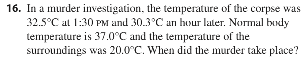 16. In a murder investigation, the temperature of the corpse was
32.5°C at 1:30 PM and 30.3°C an hour later. Normal body
temperature is 37.0°C and the temperature of the
surroundings was 20.0°C. When did the murder take place?
