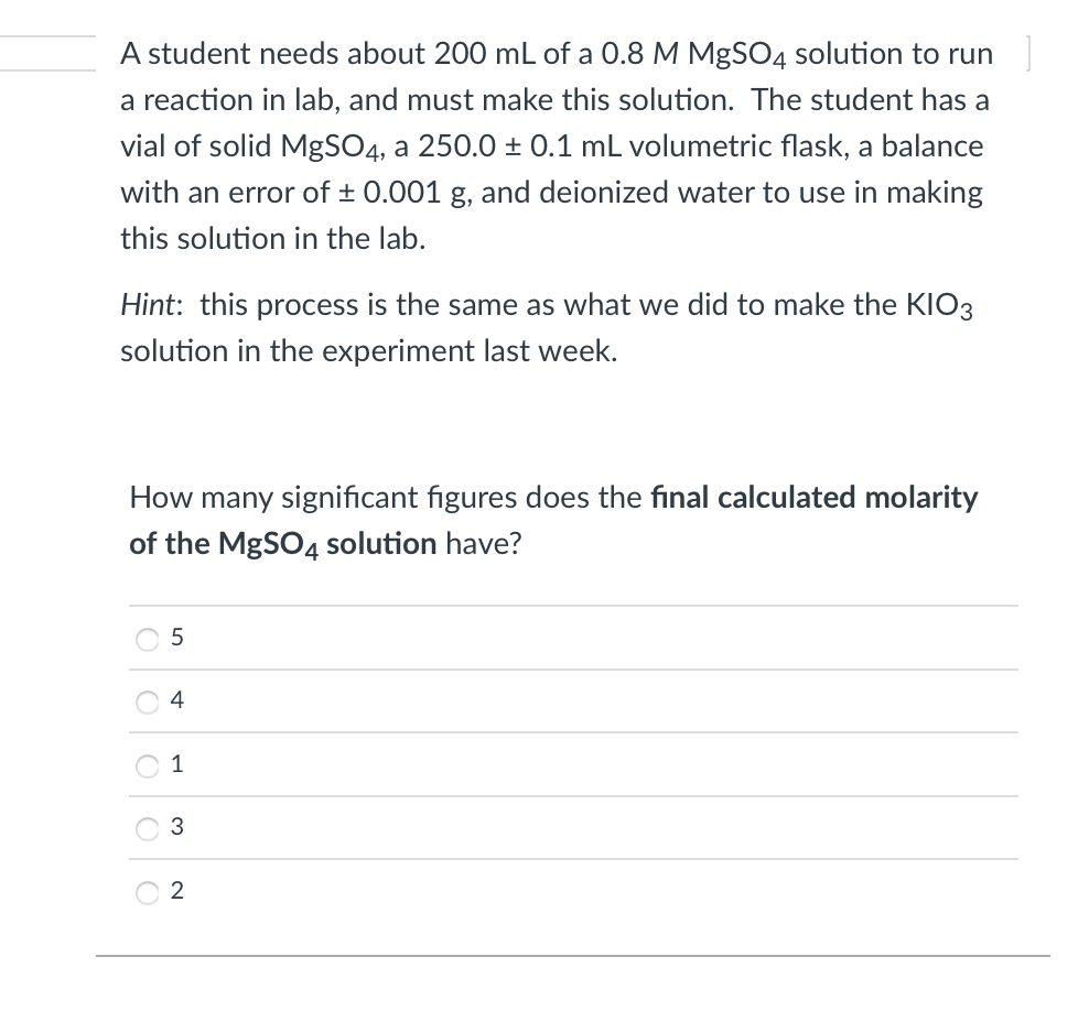 A student needs about 200 mL of a 0.8 M MgSO4 solution to run
a reaction in lab, and must make this solution. The student has a
vial of solid MgSO4, a 250.0 ± 0.1 mL volumetric flask, a balance
with an error of ± 0.001 g, and deionized water to use in making
this solution in the lab.
Hint: this process is the same as what we did to make the KIO3
solution in the experiment last week.
How many significant figures does the final calculated molarity
of the MgSO4 solution have?
5
4
1
3
O O O

