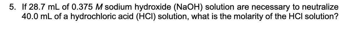 5. If 28.7 mL of 0.375 M sodium hydroxide (NaOH) solution are necessary to neutralize
40.0 mL of a hydrochloric acid (HCI) solution, what is the molarity of the HCI solution?
