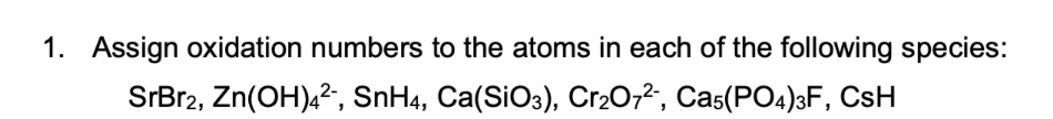 1. Assign oxidation numbers to the atoms in each of the following species:
SrBr2, Zn(OH),2, SnH4, Ca(SiO3), Cr2O,2, Cas(PO4)3F, CsH
