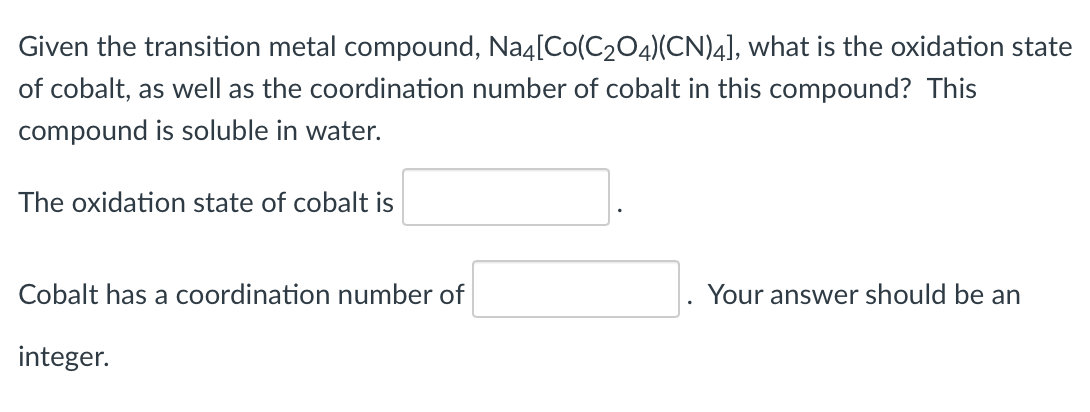 Given the transition metal compound, Na4[Co(C2O4)(CN)4], what is the oxidation state
of cobalt, as well as the coordination number of cobalt in this compound? This
compound is soluble in water.
The oxidation state of cobalt is
Cobalt has a coordination number of
Your answer should be an
integer.
