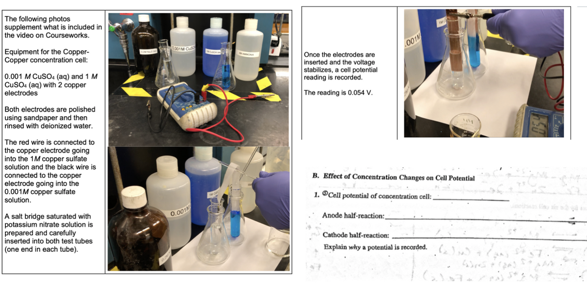 The following photos
supplement what is included in
the video on Courseworks.
IMC
Equipment for the Copper-
Copper concentration cell:
.001M CUS
.001M
Once the electrodes are
0.001 M CuSO4 (aq) and 1 M
CUSO4 (aq) with 2 copper
electrodes
inserted and the voltage
stabilizes, a cell potential
reading is recorded.
The reading is 0.054 V.
Both electrodes are polished
using sandpaper and then
rinsed with deionized water.
The red wire is connected to
the copper electrode going
into the 1M copper sulfate
solution and the black wire is
connected to the copper
electrode going into the
0.001M copper sulfate
solution.
B. Effect of Concentration Changes on Cell Potential
1. ®Cell potential of concentration cell:
A salt bridge saturated with
potassium nitrate solution is
prepared and carefully
inserted into both test tubes
0.001M
Anode half-reaction:,
Cathode half-reaction:
(one end in each tube).
Explain why a potential is recorded.,
