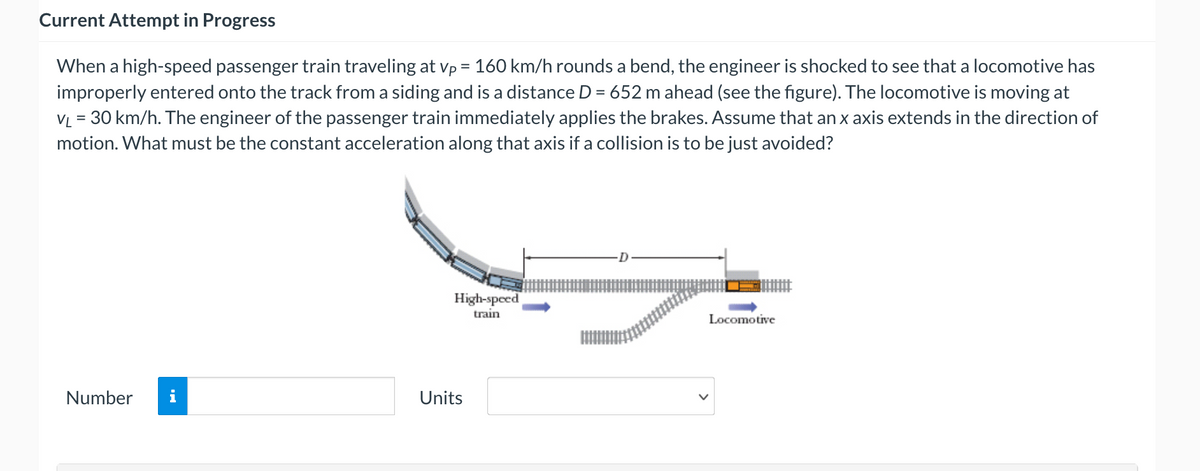 Current Attempt in Progress
When a high-speed passenger train traveling at vp = 160 km/h rounds a bend, the engineer is shocked to see that a locomotive has
improperly entered onto the track from a siding and is a distance D = 652 m ahead (see the figure). The locomotive is moving at
VL = 30 km/h. The engineer of the passenger train immediately applies the brakes. Assume that an x axis extends in the direction of
motion. What must be the constant acceleration along that axis if a collision is to be just avoided?
High-speed
train
Locomotive
Number
Units
