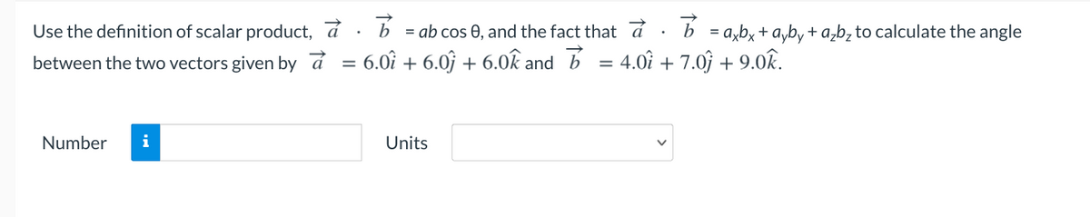 Use the definition of scalar product, a
= ab cos 0, and the fact that a
b = a,b, + a,b, + a,b, to calculate the angle
between the two vectors given by á
= 6.0î + 6.0ĵ + 6.0k and b = 4.0î + 7.0ĵ + 9.0k.
%3D
Number
i
Units
