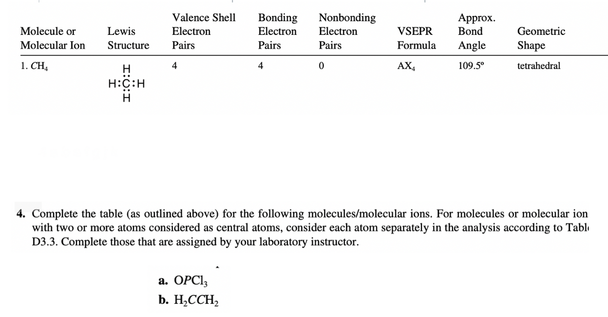 Valence Shell
Nonbonding
Bonding
Electron
Approx.
Bond
Molecule or
Lewis
Electron
Electron
VSEPR
Geometric
Molecular Ion
Structure
Pairs
Pairs
Pairs
Formula
Angle
Shape
1. CH4
H
4
4
AX4
109.5°
tetrahedral
H:C:H
H
4. Complete the table (as outlined above) for the following molecules/molecular ions. For molecules or molecular ion
central atoms, consider each
with two or more atoms considered
separately in the analysis according to Tabl
D3.3. Complete those that are assigned by your laboratory instructor.
a. OPCI3
b. Н.ССH,
