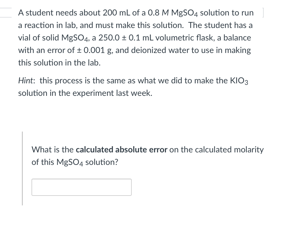 A student needs about 200 mL of a 0.8 M MgSO4 solution to run
a reaction in lab, and must make this solution. The student has a
vial of solid MgSO4, a 250.0 ± 0.1 mL volumetric flask, a balance
with an error of ± 0.001 g, and deionized water to use in making
this solution in the lab.
Hint: this process is the same as what we did to make the KIO3
solution in the experiment last week.
What is the calculated absolute error on the calculated molarity
of this MgSO4 solution?
