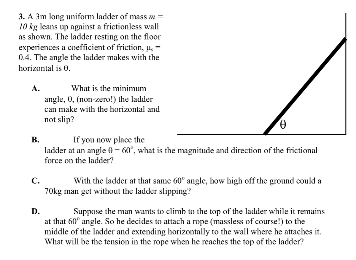 3. A 3m long uniform ladder of mass m =
10 kg leans up against a frictionless wall
as shown. The ladder resting on the floor
experiences a coefficient of friction, µs =
0.4. The angle the ladder makes with the
horizontal is 0.
А.
What is the minimum
angle, 0, (non-zero!) the ladder
can make with the horizontal and
not slip?
В.
ladder at an angle 0 = 60°, what is the magnitude and direction of the frictional
force on the ladder?
If you now place the
С.
With the ladder at that same 60° angle, how high off the ground could a
70kg man get without the ladder slipping?
D.
Suppose the man wants to climb to the top of the ladder while it remains
at that 60° angle. So he decides to attach a rope (massless of course!) to the
middle of the ladder and extending horizontally to the wall where he attaches it.
What will be the tension in the rope when he reaches the top of the ladder?
