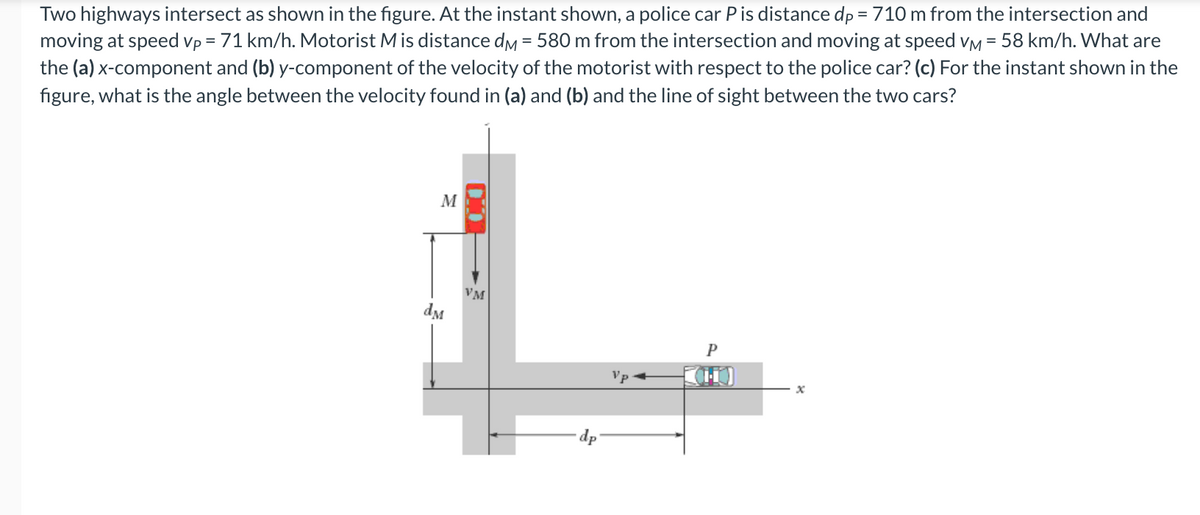 Two highways intersect as shown in the figure. At the instant shown, a police car P is distance dp = 710 m from the intersection and
moving at speed vp = 71 km/h. Motorist Mis distance dm = 580 m from the intersection and moving at speed vM = 58 km/h. What are
the (a) x-component and (b) y-component of the velocity of the motorist with respect to the police car? (c) For the instant shown in the
figure, what is the angle between the velocity found in (a) and (b) and the line of sight between the two cars?
M
VM
dM
P
Vp
dp
