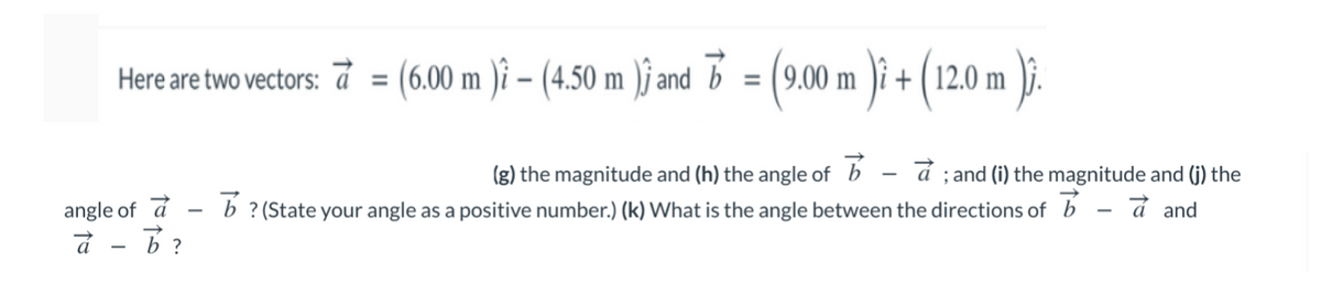 Here are two vectors: á
= (6.00 m )i – (4.50 m )j and b = (9.00 m )i + ( 12.0 m )j.
%3D
á ; and (i) the magnitude and (j) the
b ? (State your angle as a positive number.) (k) What is the angle between the directions of b - a and
(g) the magnitude and (h) the angle of b
angle of á
à - B?
