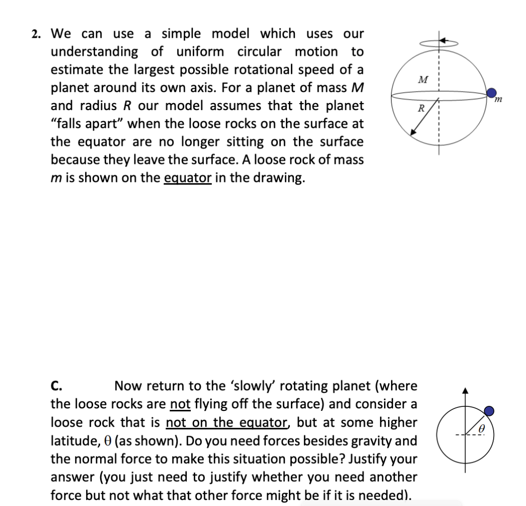 2. We can use a simple model which uses our
understanding of uniform circular motion to
estimate the largest possible rotational speed of a
planet around its own axis. For a planet of mass M
and radius R our model assumes that the planet
"falls apart" when the loose rocks on the surface at
the equator are no longer sitting on the surface
because they leave the surface. A loose rock of mass
m is shown on the equator in the drawing.
M
m
R
С.
Now return to the 'slowly' rotating planet (where
the loose rocks are not flying off the surface) and consider a
loose rock that is not on the equator, but at some higher
latitude, 0 (as shown). Do you need forces besides gravity and
the normal force to make this situation possible? Justify your
answer (you just need to justify whether you need another
force but not what that other force might be if it is needed).
