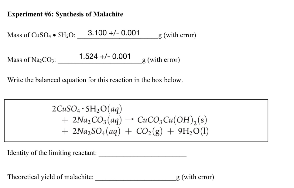 Experiment #6: Synthesis of Malachite
Mass of CuSO4 • 5H2O:
3.100 +/- 0.001
g (with error)
1.524 +/- 0.001
Mass of Na2CO3:
g (with error)
Write the balanced equation for this reaction in the box below.
2CUSO4 · SH2O(aq)
+ 2NA2CO3(aq)
+ 2Na,SO4(aq) + CO2(g) + 9H,0(1)
CuCO3Cu(OH),(s)
Identity of the limiting reactant:
Theoretical yield of malachite:
g (with error)
