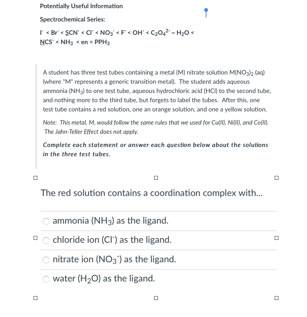 Potentially Useful Information
Spectrochemical Series:
I < Br < SCN < Cl° < NO3¯ < F° < OH° < C2O4² ~ H2O <
NCS" < NH3 < en < PPH3
A student has three test tubes containing a metal (M) nitrate solution M(NO3)2 (aq)
(where "M" represents a generic transition metal). The student adds aqueous
ammonia (NH3) to one test tube, aqueous hydrochloric acid (HCI) to the second tube,
and nothing more to the third tube, but forgets to label the tubes. After this, one
test tube contains a red solution, one an orange solution, and one a yellow solution.
Note: This metal, M, would follow the same rules that we used for Cu(II), Ni(II), and Co(II).
The Jahn-Teller Effect does not apply.
Complete each statement or answer each question below about the solutions
in the three test tubes.
The red solution contains a coordination complex with...
O ammonia (NH3) as the ligand.
chloride ion (CI') as the ligand.
nitrate ion (N03°) as the ligand.
water (H20) as the ligand.
